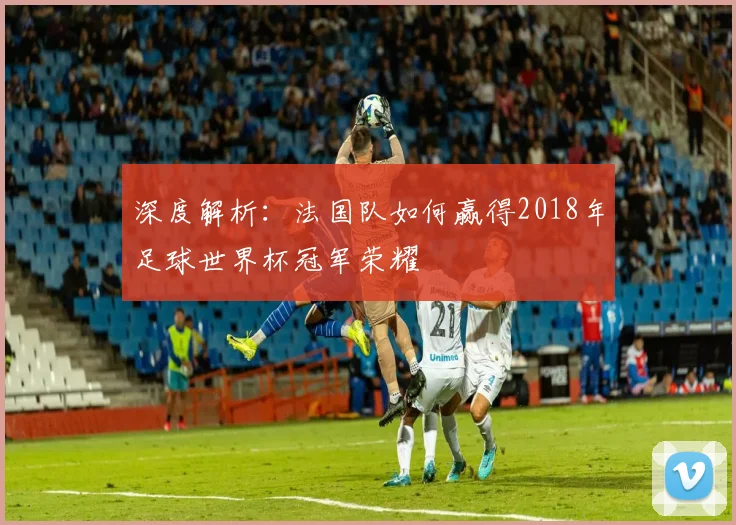 深度解析：法国队如何赢得2018年足球世界杯冠军荣耀