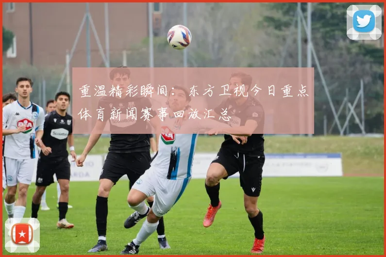 重温精彩瞬间：东方卫视今日重点体育新闻赛事回放汇总