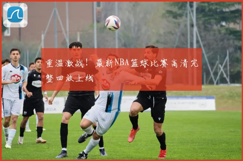 重温激战！最新NBA篮球比赛高清完整回放上线