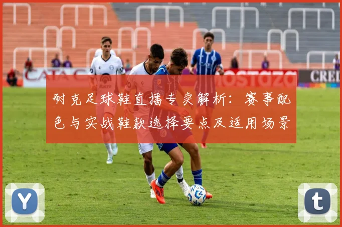 耐克足球鞋直播专卖解析：赛事配色与实战鞋款选择要点及适用场景