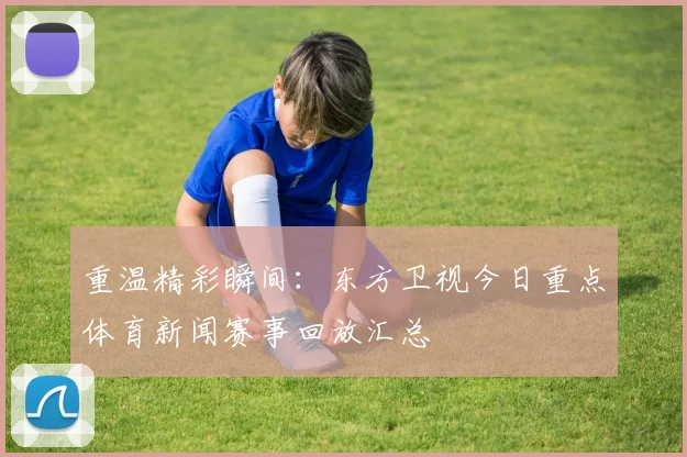 重温精彩瞬间：东方卫视今日重点体育新闻赛事回放汇总