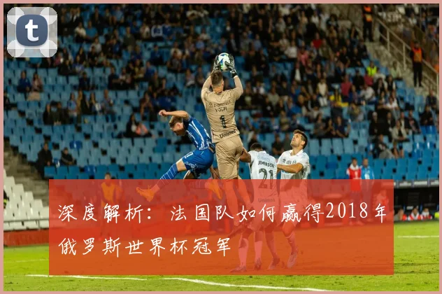 深度解析：法国队如何赢得2018年俄罗斯世界杯冠军