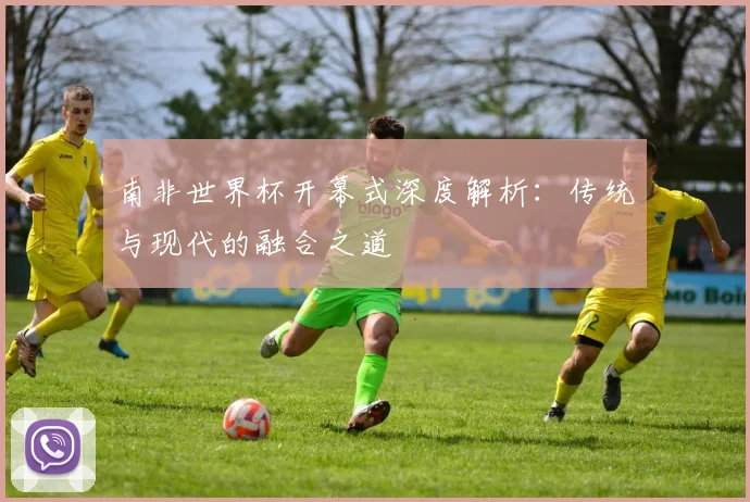 南非世界杯开幕式深度解析:传统与现代的融合之道