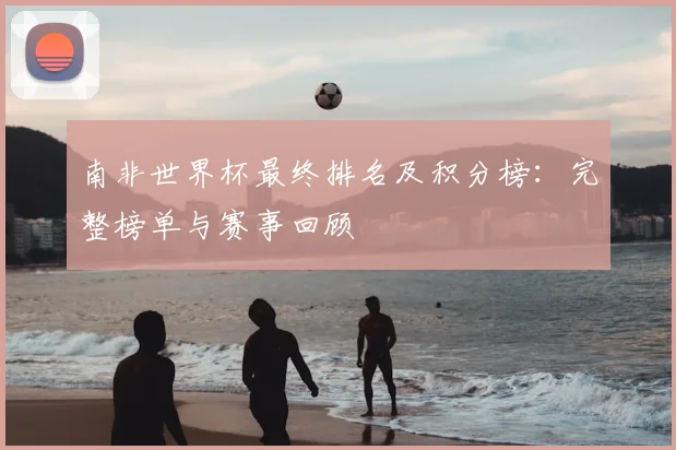 南非世界杯最终排名及积分榜:完整榜单与赛事回顾