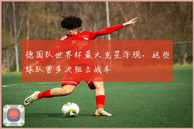 德国队世界杯最大克星浮现，这些球队曾多次阻击战车