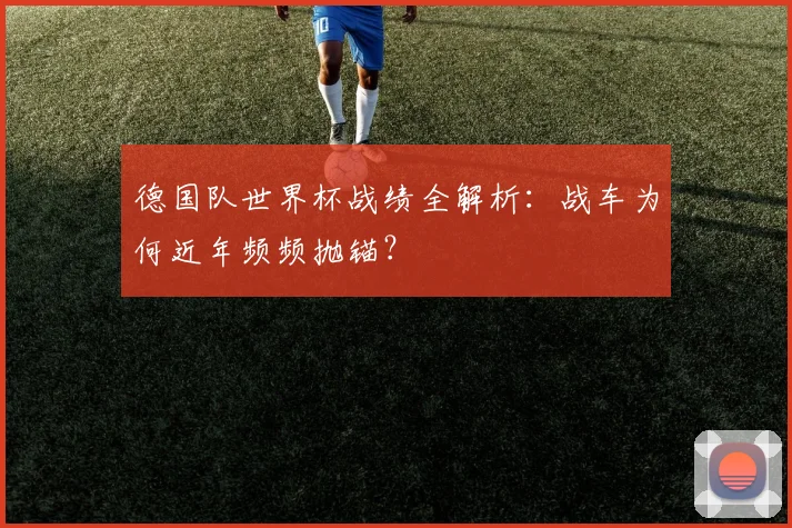 德国队世界杯战绩全解析：战车为何近年频频抛锚？