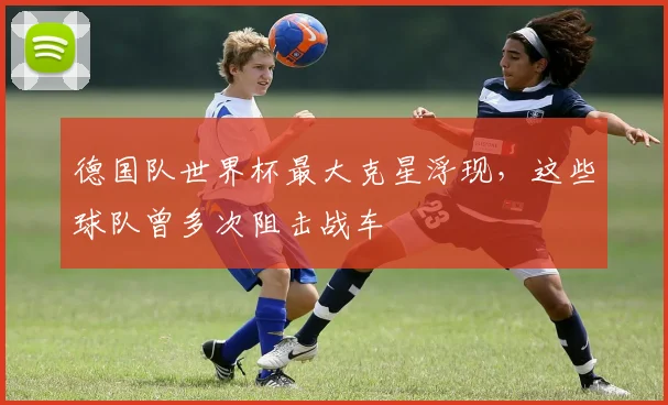 德国队世界杯最大克星浮现，这些球队曾多次阻击战车