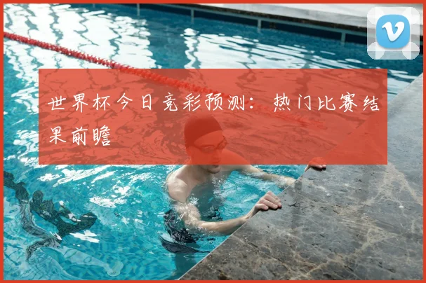 世界杯今日竞彩预测:热门比赛结果前瞻