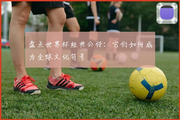 盘点世界杯经典公仔:它们如何成为全球文化符号