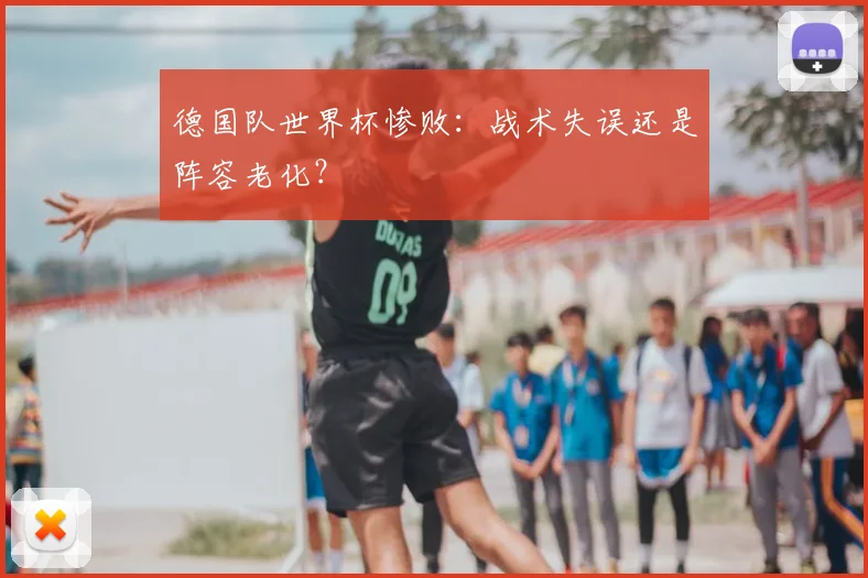德国队世界杯惨败：战术失误还是阵容老化？
