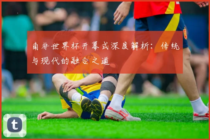南非世界杯开幕式深度解析:传统与现代的融合之道