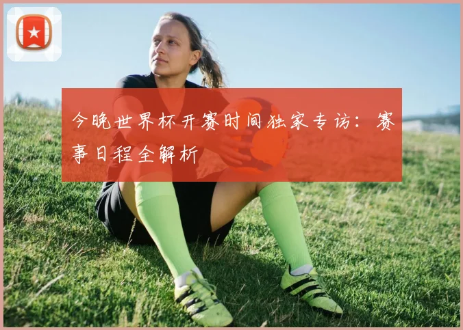 今晚世界杯开赛时间独家专访：赛事日程全解析