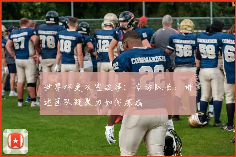 世界杯更衣室故事：专访队长，讲述团队凝聚力如何炼成